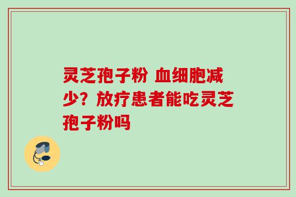 灵芝孢子粉 血细胞减少?放疗患者能吃灵芝孢子粉吗