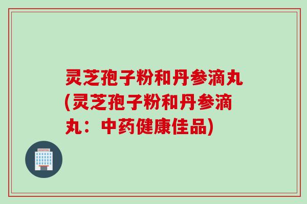 灵芝孢子粉和丹参滴丸(灵芝孢子粉和丹参滴丸:健康佳品) 灵芝孢子粉和丹参滴丸(灵芝孢子粉和丹参滴丸:健康佳品)