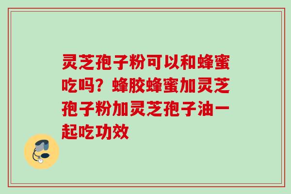 灵芝孢子粉可以和蜂蜜吃吗?蜂胶蜂蜜加灵芝孢子粉加灵芝孢子油一起吃功效