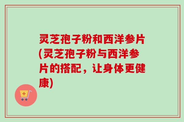 灵芝孢子粉和西洋参片(灵芝孢子粉与西洋参片的搭配，让身体更健康)