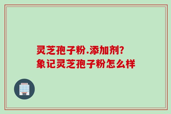 灵芝孢子粉.添加剂?象记灵芝孢子粉怎么样
