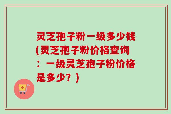 灵芝孢子粉一级多少钱(灵芝孢子粉价格查询：一级灵芝孢子粉价格是多少？)