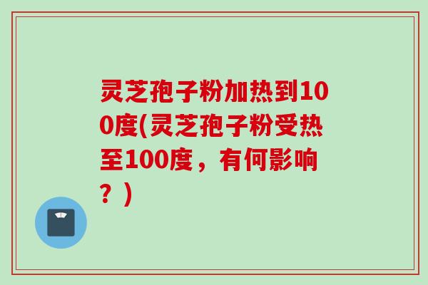 灵芝孢子粉加热到100度(灵芝孢子粉受热至100度,有何影响?)