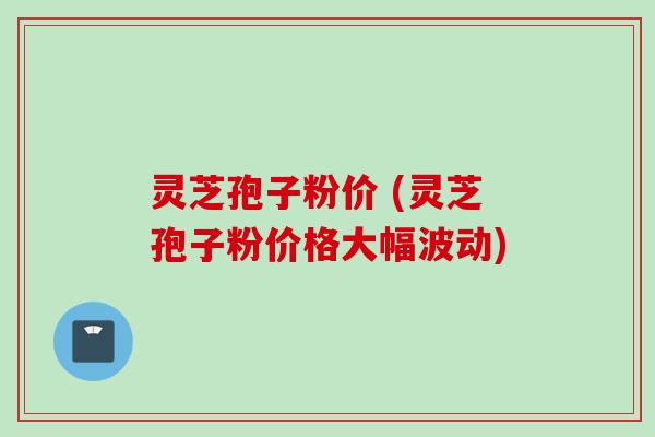 灵芝孢子粉价 (灵芝孢子粉价格大幅波动)