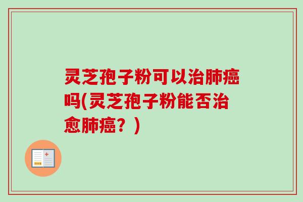 灵芝孢子粉可以治肺癌吗(灵芝孢子粉能否治愈肺癌？)
