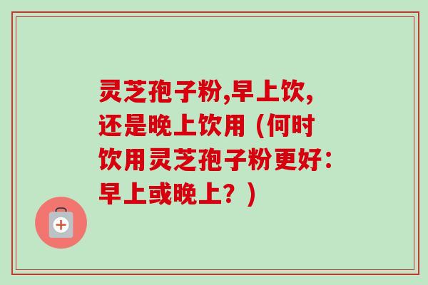 灵芝孢子粉,早上饮,还是晚上饮用 (何时饮用灵芝孢子粉更好：早上或晚上？)