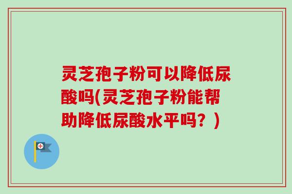 灵芝孢子粉可以降低尿酸吗(灵芝孢子粉能帮助降低尿酸水平吗?)