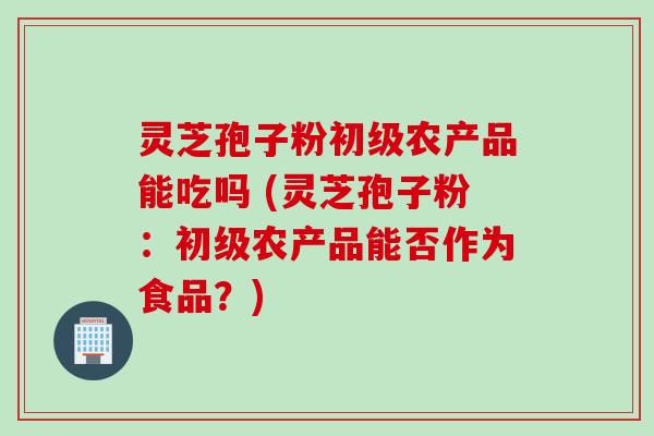 灵芝孢子粉初级农产品能吃吗 (灵芝孢子粉:初级农产品能否作为食品?)