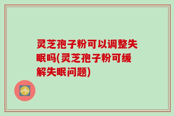 灵芝孢子粉可以调整失眠吗(灵芝孢子粉可缓解失眠问题)