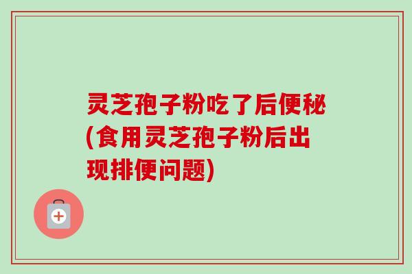 灵芝孢子粉吃了后便秘(食用灵芝孢子粉后出现排便问题)