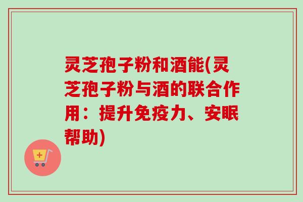 灵芝孢子粉和酒能(灵芝孢子粉与酒的联合作用:提升免疫力、安眠帮助)