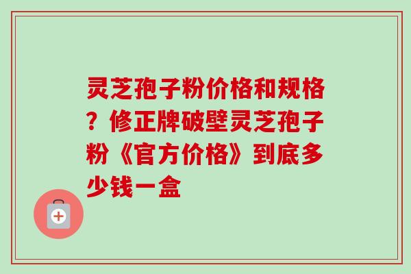 灵芝孢子粉价格和规格?修正牌破壁灵芝孢子粉《官方价格》到底多少钱一盒