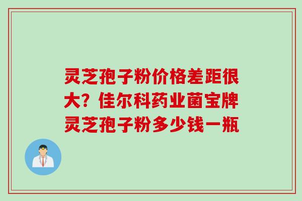 灵芝孢子粉价格差距很大？佳尔科药业菌宝牌灵芝孢子粉多少钱一瓶