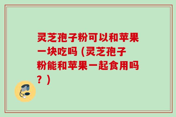 灵芝孢子粉可以和苹果一块吃吗 (灵芝孢子粉能和苹果一起食用吗？)