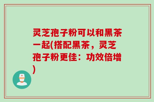 灵芝孢子粉可以和黑茶一起(搭配黑茶，灵芝孢子粉更佳：功效倍增)