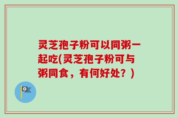 灵芝孢子粉可以同粥一起吃(灵芝孢子粉可与粥同食,有何好处?)