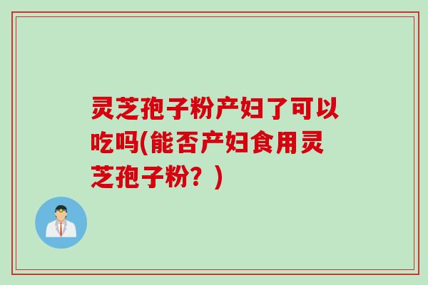 灵芝孢子粉产妇了可以吃吗(能否产妇食用灵芝孢子粉？)