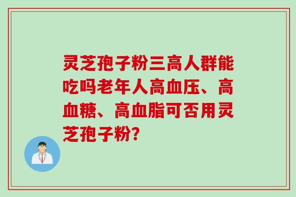 灵芝孢子粉三高人群能吃吗老年人高血压、高血糖、高血脂可否用灵芝孢子粉?