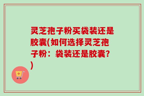 灵芝孢子粉买袋装还是胶囊(如何选择灵芝孢子粉:袋装还是胶囊?) 灵芝孢子粉买袋装还是胶囊(如何选择灵芝孢子粉:袋装还是胶囊?)