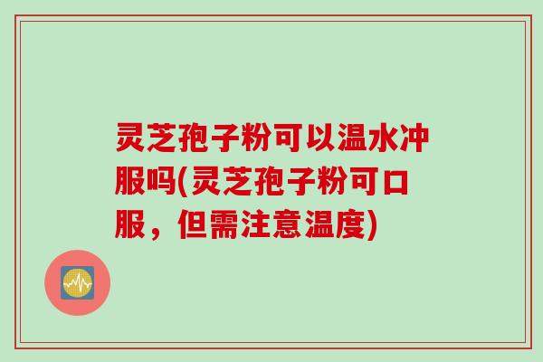 灵芝孢子粉可以温水冲服吗(灵芝孢子粉可口服,但需注意温度)