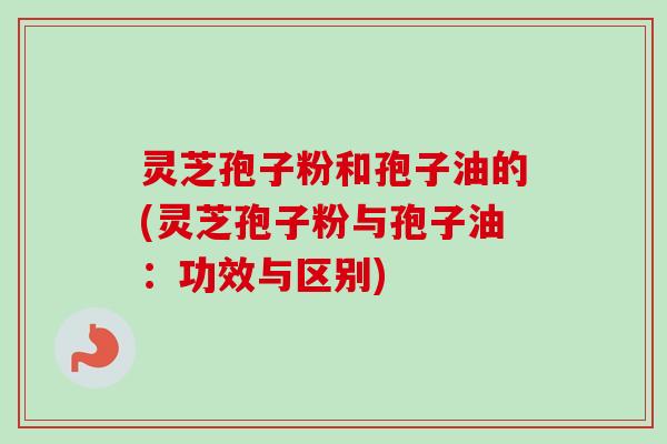 灵芝孢子粉和孢子油的(灵芝孢子粉与孢子油：功效与区别)