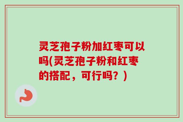 灵芝孢子粉加红枣可以吗(灵芝孢子粉和红枣的搭配，可行吗？)