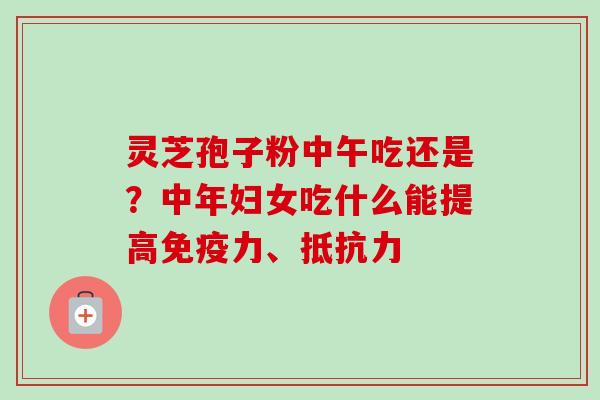 灵芝孢子粉中午吃还是？中年妇女吃什么能提高免疫力、抵抗力