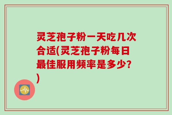 灵芝孢子粉一天吃几次合适(灵芝孢子粉每日最佳服用频率是多少？)
