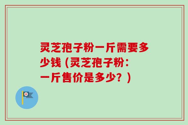 灵芝孢子粉一斤需要多少钱 (灵芝孢子粉:一斤售价是多少?) 灵芝孢子粉一斤需要多少钱 (灵芝孢子粉:一斤售价是多少?)