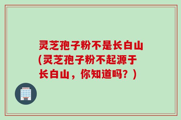 灵芝孢子粉不是长白山(灵芝孢子粉不起源于长白山,你知道吗?) 灵芝孢子粉不是长白山(灵芝孢子粉不起源于长白山,你知道吗?)