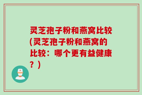 灵芝孢子粉和燕窝比较(灵芝孢子粉和燕窝的比较:哪个更有益健康?)