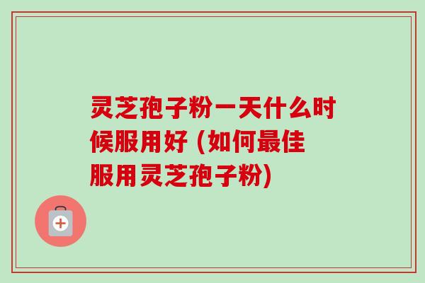灵芝孢子粉一天什么时候服用好 (如何最佳服用灵芝孢子粉)