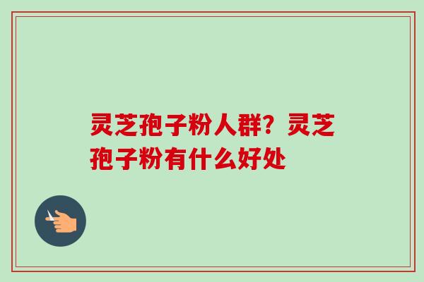 灵芝孢子粉人群？灵芝孢子粉有什么好处