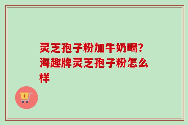 灵芝孢子粉加牛奶喝?海趣牌灵芝孢子粉怎么样 灵芝孢子粉加牛奶喝?海趣牌灵芝孢子粉怎么样