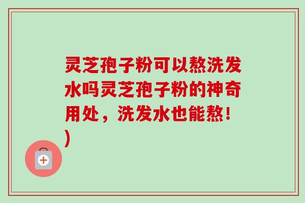 灵芝孢子粉可以熬洗发水吗灵芝孢子粉的神奇用处,洗发水也能熬!)