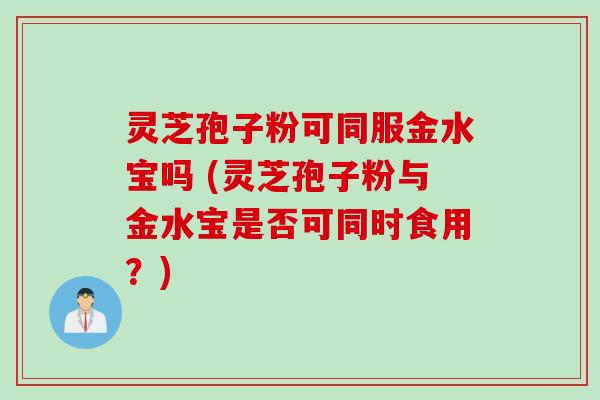 灵芝孢子粉可同服金水宝吗 (灵芝孢子粉与金水宝是否可同时食用？)