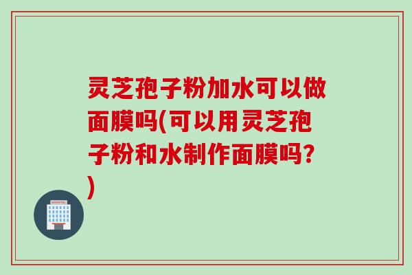 灵芝孢子粉加水可以做面膜吗(可以用灵芝孢子粉和水制作面膜吗？)