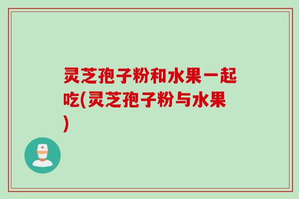 灵芝孢子粉和水果一起吃(灵芝孢子粉与水果)