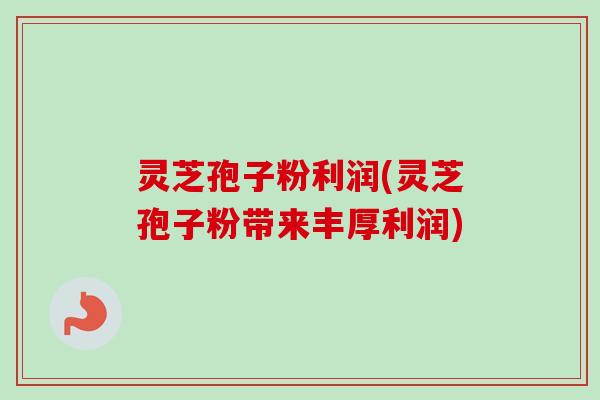 灵芝孢子粉利润(灵芝孢子粉带来丰厚利润)
