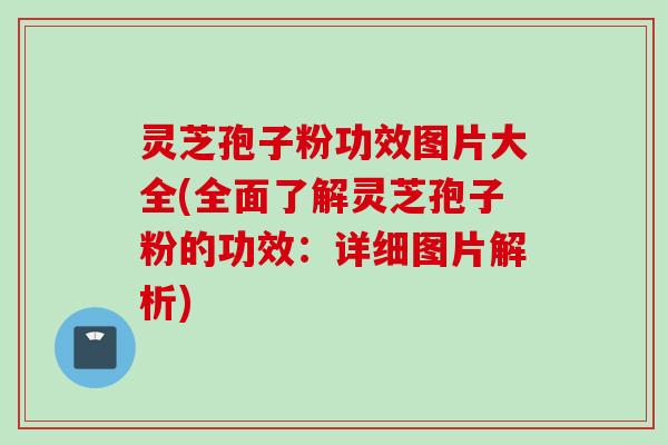 灵芝孢子粉功效图片大全(全面了解灵芝孢子粉的功效:详细图片解析)