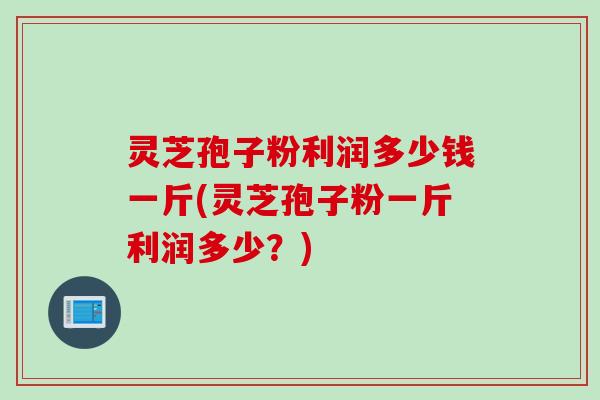 灵芝孢子粉利润多少钱一斤(灵芝孢子粉一斤利润多少?)