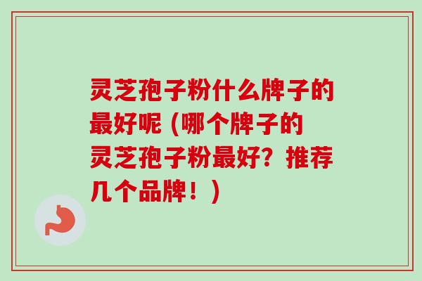 灵芝孢子粉什么牌子的最好呢 (哪个牌子的灵芝孢子粉最好?推荐几个品牌!)