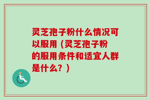 灵芝孢子粉什么情况可以服用 (灵芝孢子粉的服用条件和适宜人群是什么?)