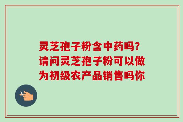 灵芝孢子粉含吗?请问灵芝孢子粉可以做为初级农产品销售吗你 灵芝孢子粉含吗?请问灵芝孢子粉可以做为初级农产品销售吗你