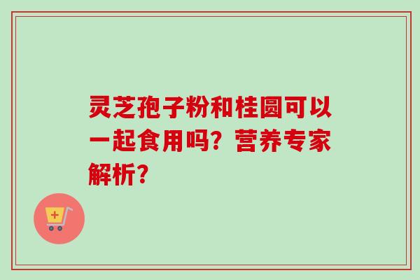 灵芝孢子粉和桂圆可以一起食用吗？营养专家解析？