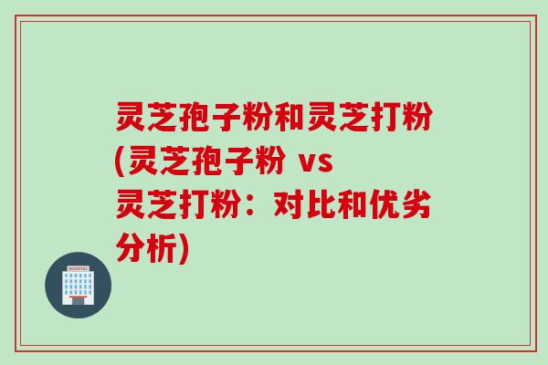 灵芝孢子粉和灵芝打粉(灵芝孢子粉 vs 灵芝打粉:对比和优劣分析)
