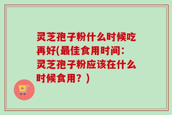 灵芝孢子粉什么时候吃再好(最佳食用时间：灵芝孢子粉应该在什么时候食用？)