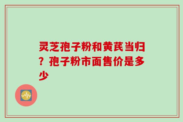 灵芝孢子粉和黄芪当归?孢子粉市面售价是多少