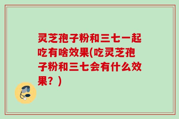 灵芝孢子粉和三七一起吃有啥效果(吃灵芝孢子粉和三七会有什么效果？)