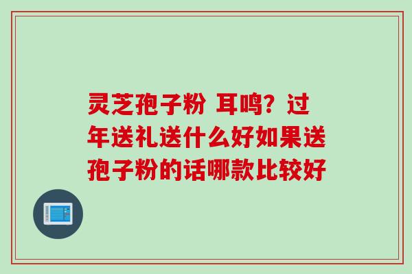 灵芝孢子粉 耳鸣?过年送礼送什么好如果送孢子粉的话哪款比较好